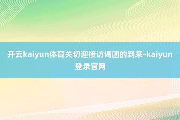 开云kaiyun体育关切迎接访谒团的到来-kaiyun登录官网