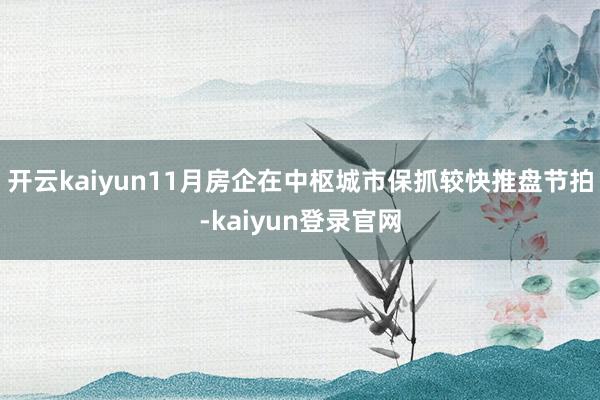 开云kaiyun11月房企在中枢城市保抓较快推盘节拍-kaiyun登录官网