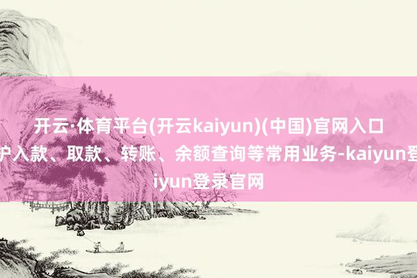 开云·体育平台(开云kaiyun)(中国)官网入口登录袒护入款、取款、转账、余额查询等常用业务-kaiyun登录官网