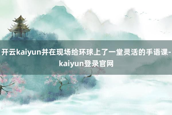 开云kaiyun并在现场给环球上了一堂灵活的手语课-kaiyun登录官网