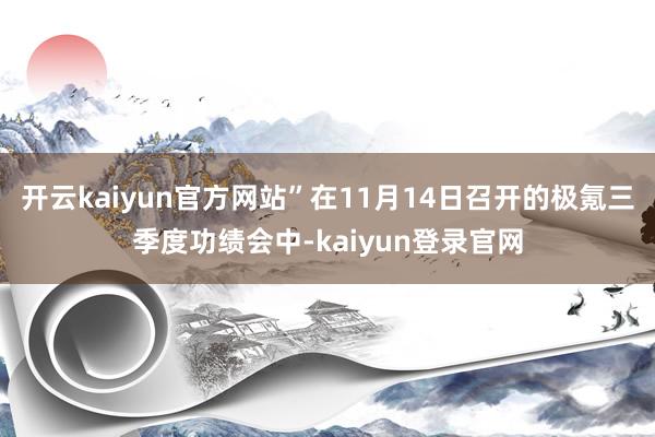 开云kaiyun官方网站”在11月14日召开的极氪三季度功绩会中-kaiyun登录官网