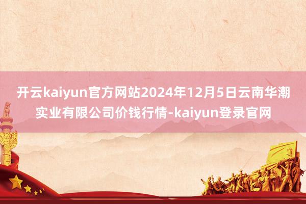 开云kaiyun官方网站2024年12月5日云南华潮实业有限公司价钱行情-kaiyun登录官网