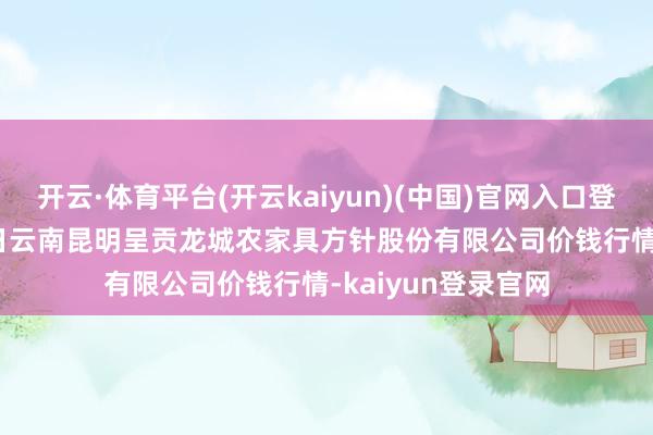 开云·体育平台(开云kaiyun)(中国)官网入口登录2024年12月5日云南昆明呈贡龙城农家具方针股份有限公司价钱行情-kaiyun登录官网