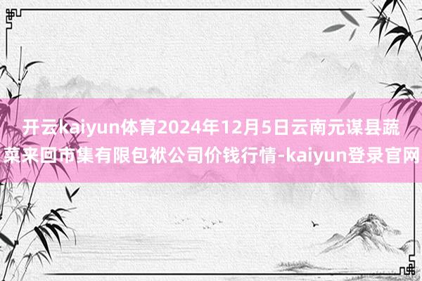 开云kaiyun体育2024年12月5日云南元谋县蔬菜来回市集有限包袱公司价钱行情-kaiyun登录官网