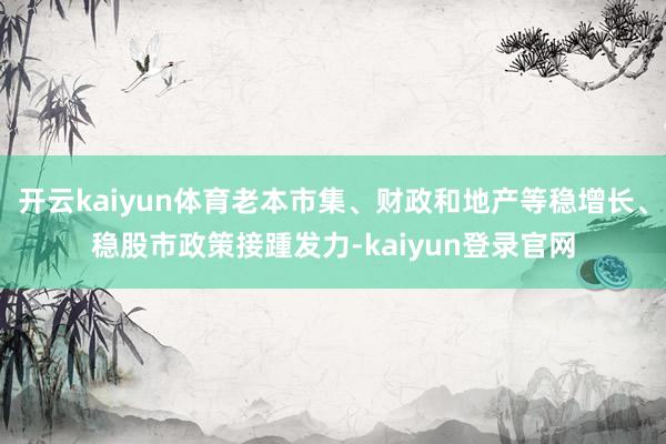 开云kaiyun体育老本市集、财政和地产等稳增长、稳股市政策接踵发力-kaiyun登录官网