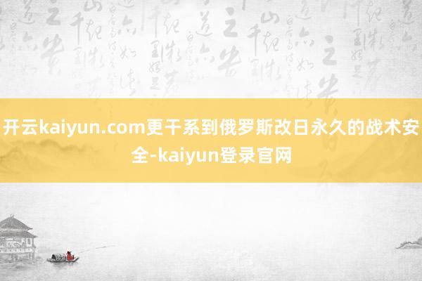 开云kaiyun.com更干系到俄罗斯改日永久的战术安全-kaiyun登录官网