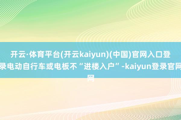 开云·体育平台(开云kaiyun)(中国)官网入口登录电动自行车或电板不“进楼入户”-kaiyun登录官网