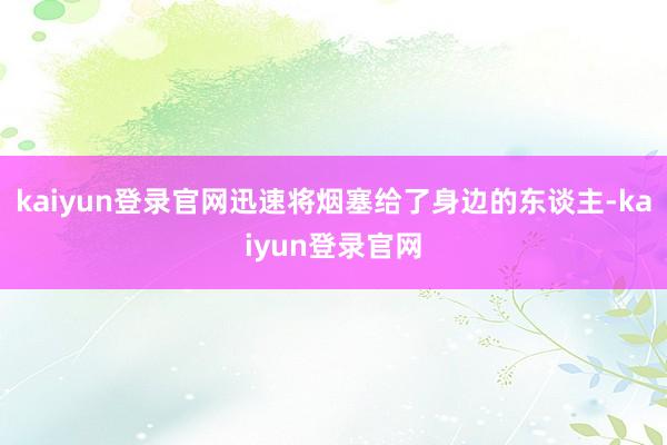 kaiyun登录官网迅速将烟塞给了身边的东谈主-kaiyun登录官网