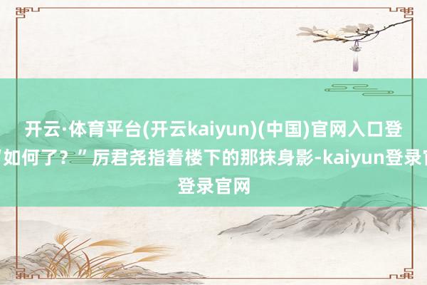 开云·体育平台(开云kaiyun)(中国)官网入口登录“如何了？”厉君尧指着楼下的那抹身影-kaiyun登录官网