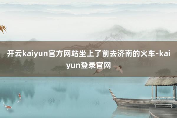 开云kaiyun官方网站坐上了前去济南的火车-kaiyun登录官网
