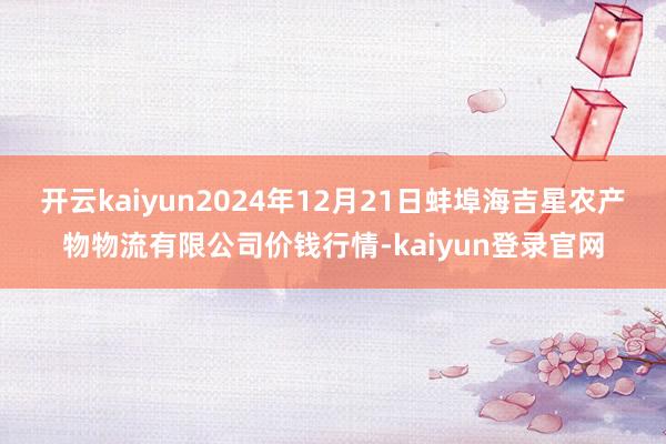 开云kaiyun2024年12月21日蚌埠海吉星农产物物流有限公司价钱行情-kaiyun登录官网