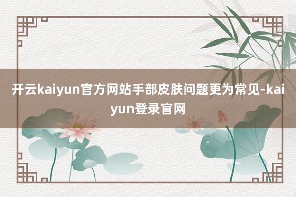 开云kaiyun官方网站手部皮肤问题更为常见-kaiyun登录官网