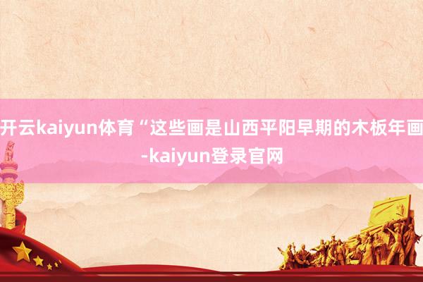 开云kaiyun体育“这些画是山西平阳早期的木板年画-kaiyun登录官网