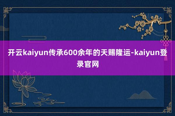 开云kaiyun传承600余年的天赐隆运-kaiyun登录官网