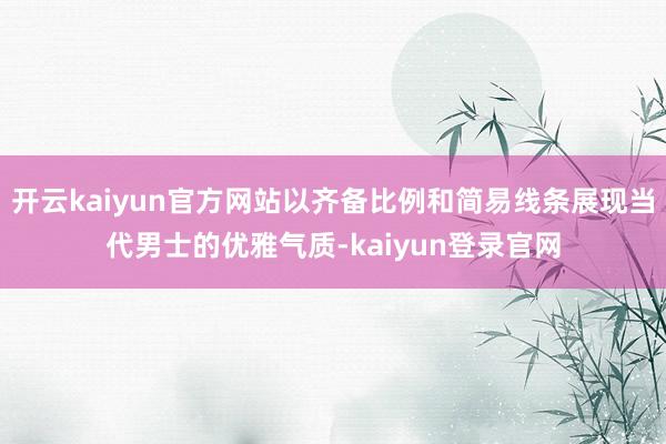 开云kaiyun官方网站以齐备比例和简易线条展现当代男士的优雅气质-kaiyun登录官网