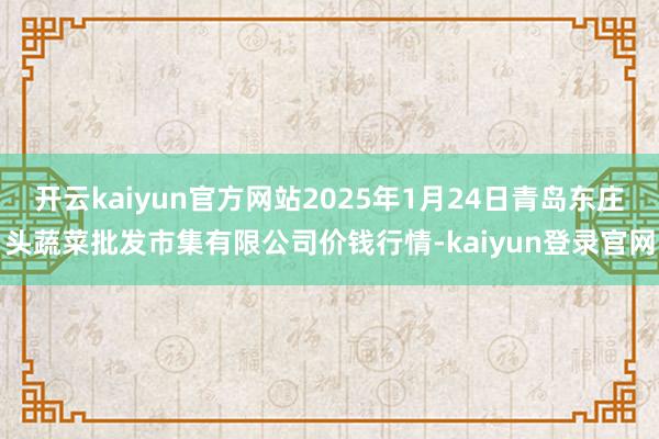 开云kaiyun官方网站2025年1月24日青岛东庄头蔬菜批发市集有限公司价钱行情-kaiyun登录官网
