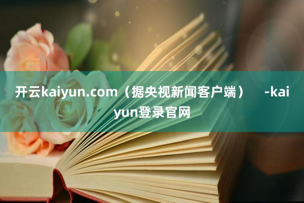 开云kaiyun.com（据央视新闻客户端）    -kaiyun登录官网
