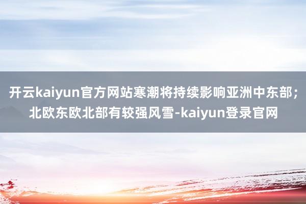 开云kaiyun官方网站寒潮将持续影响亚洲中东部；北欧东欧北部有较强风雪-kaiyun登录官网