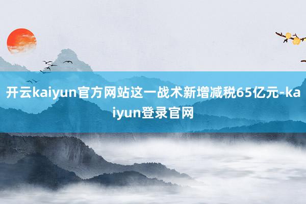 开云kaiyun官方网站这一战术新增减税65亿元-kaiyun登录官网