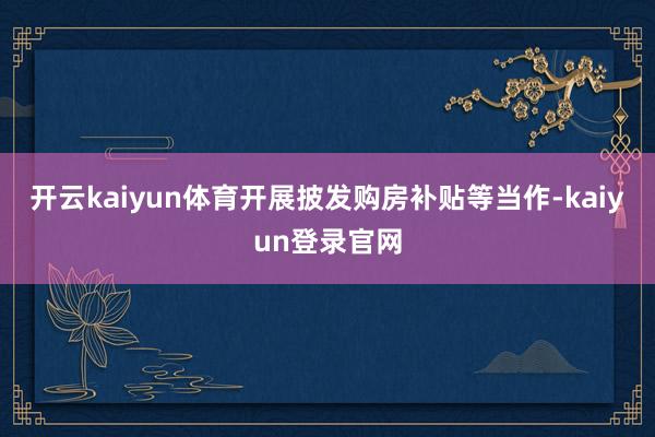 开云kaiyun体育开展披发购房补贴等当作-kaiyun登录官网