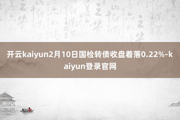 开云kaiyun2月10日国检转债收盘着落0.22%-kaiyun登录官网