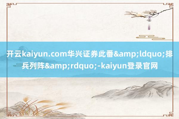 开云kaiyun.com华兴证券此番&ldquo;排兵列阵&rdquo;-kaiyun登录官网