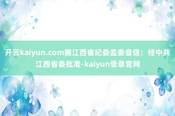 开云kaiyun.com据江西省纪委监委音信：经中共江西省委批准-kaiyun登录官网