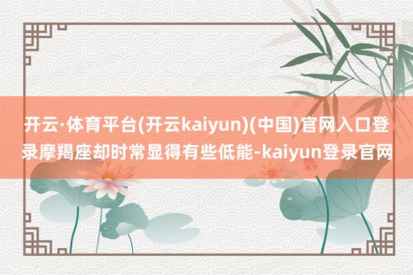 开云·体育平台(开云kaiyun)(中国)官网入口登录摩羯座却时常显得有些低能-kaiyun登录官网