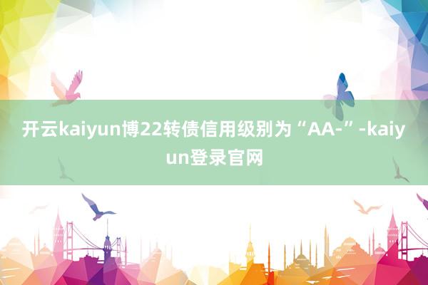 开云kaiyun博22转债信用级别为“AA-”-kaiyun登录官网