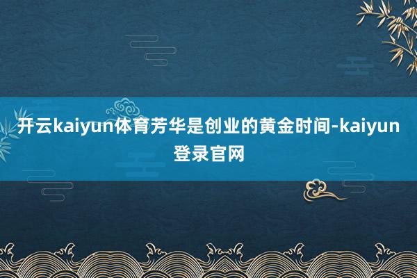 开云kaiyun体育芳华是创业的黄金时间-kaiyun登录官网