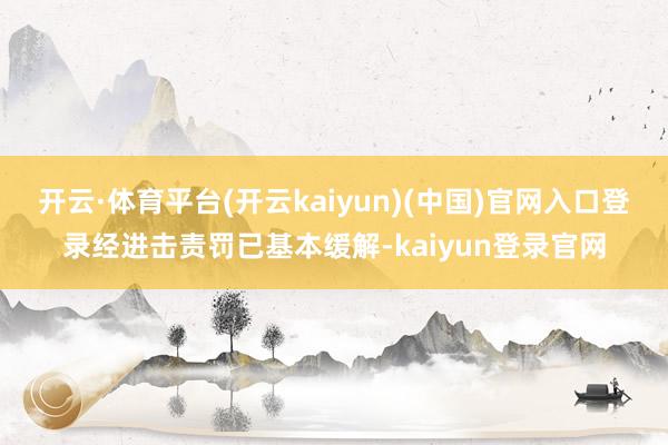 开云·体育平台(开云kaiyun)(中国)官网入口登录经进击责罚已基本缓解-kaiyun登录官网