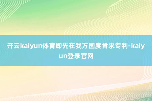 开云kaiyun体育即先在我方国度肯求专利-kaiyun登录官网