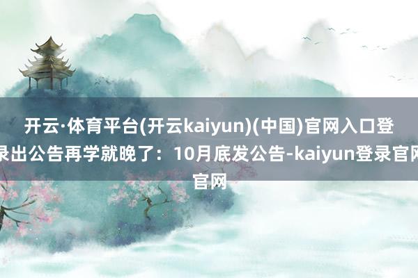 开云·体育平台(开云kaiyun)(中国)官网入口登录出公告再学就晚了：10月底发公告-kaiyun登录官网