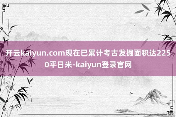 开云kaiyun.com现在已累计考古发掘面积达2250平日米-kaiyun登录官网