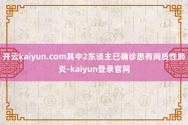 开云kaiyun.com其中2东谈主已确诊患有间质性肺炎-kaiyun登录官网