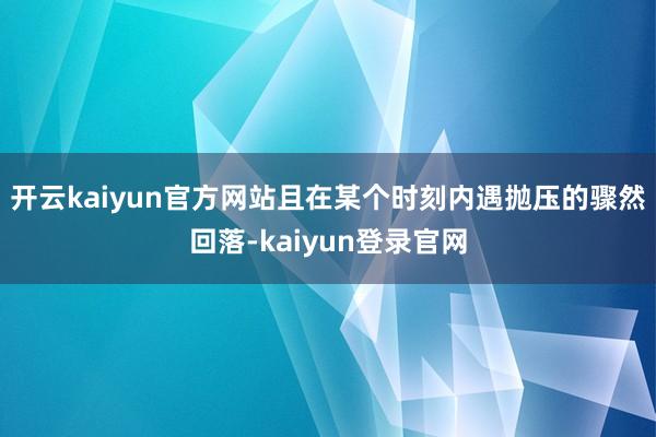 开云kaiyun官方网站且在某个时刻内遇抛压的骤然回落-kaiyun登录官网