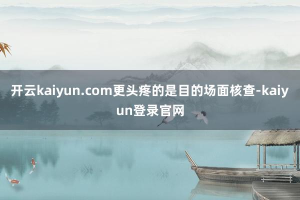 开云kaiyun.com更头疼的是目的场面核查-kaiyun登录官网
