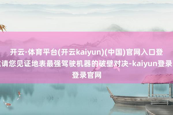开云·体育平台(开云kaiyun)(中国)官网入口登录邀请您见证地表最强驾驶机器的破壁对决-kaiyun登录官网