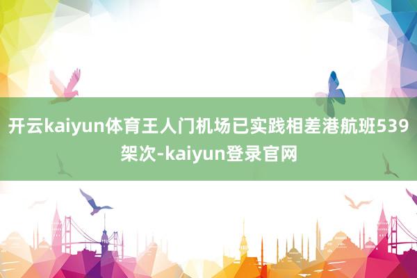 开云kaiyun体育王人门机场已实践相差港航班539架次-kaiyun登录官网