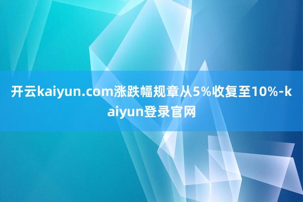 开云kaiyun.com涨跌幅规章从5%收复至10%-kaiyun登录官网