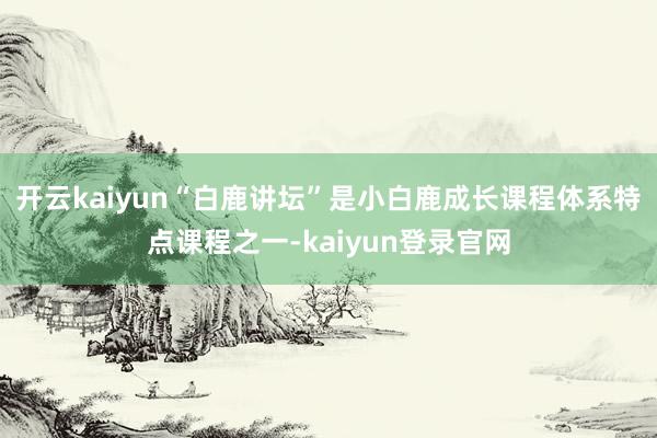 开云kaiyun“白鹿讲坛”是小白鹿成长课程体系特点课程之一-kaiyun登录官网