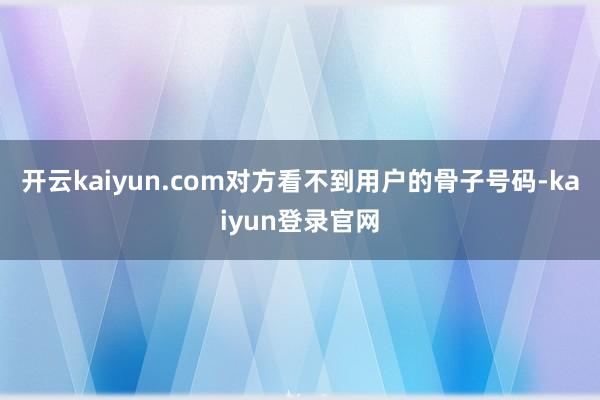 开云kaiyun.com对方看不到用户的骨子号码-kaiyun登录官网