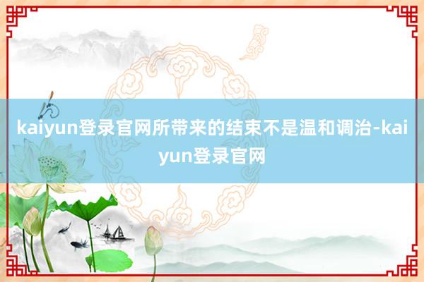 kaiyun登录官网所带来的结束不是温和调治-kaiyun登录官网