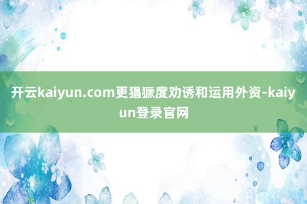 开云kaiyun.com更猖獗度劝诱和运用外资-kaiyun登录官网