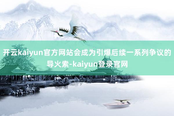 开云kaiyun官方网站会成为引爆后续一系列争议的导火索-kaiyun登录官网
