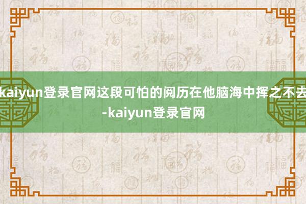 kaiyun登录官网这段可怕的阅历在他脑海中挥之不去-kaiyun登录官网