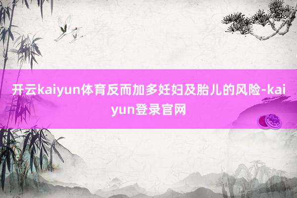 开云kaiyun体育反而加多妊妇及胎儿的风险-kaiyun登录官网