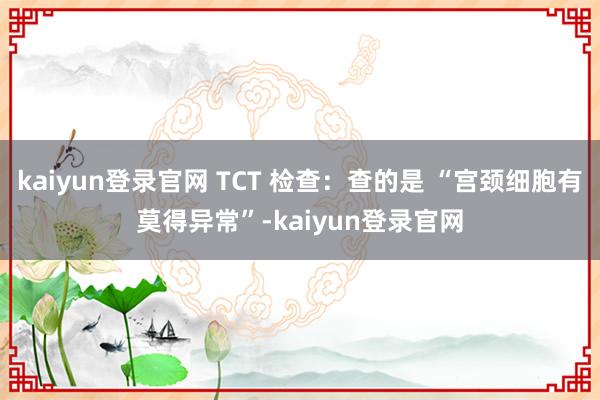 kaiyun登录官网 TCT 检查:查的是 “宫颈细胞有莫得异常”-kaiyun登录官网
